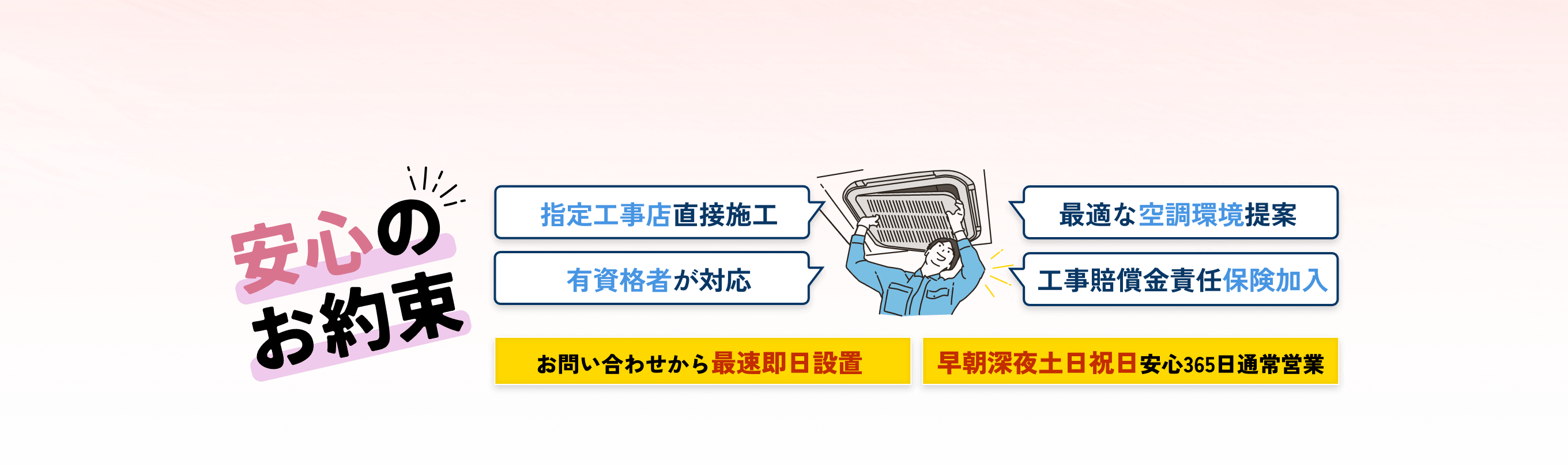 安心のお約束 | 指定工事店直接施工 有資格者が対応 最適な空調環境提案 工事賠償金責任保険加入 | お問い合わせから最速即日設置 早朝深夜土日祝日安心365日通常営業