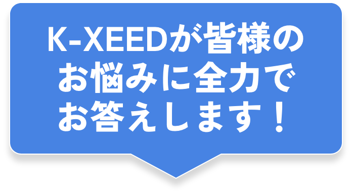 K-XEEDが皆様のお悩みに全力でお答えします!