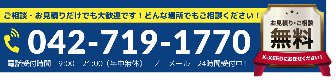 年中無休受け付けいたします！ご相談・お見積りだけでも大歓迎です！どんな場所でもご相談ください！　042-719-1770　電話受付時間 9:00 - 18:00（年中無休）／メール 24時間受付中!! お見積り・ご相談無料 - K-XEEDにお任せください！