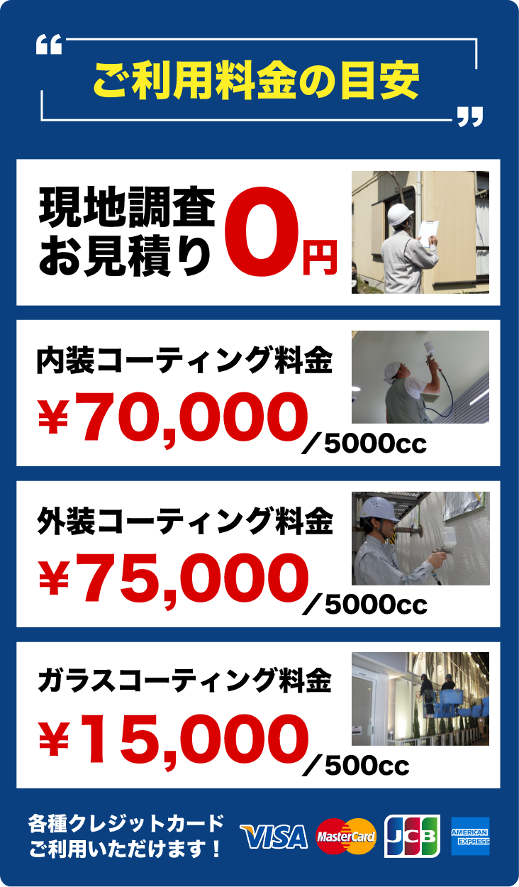 ご利用料金の目安 - 現地調査お見積り 0円, 内装コーティング料金 ¥70,000／5000cc, 外装コーティング料金 ¥70,000／5000cc, ガラスコーティング料金 ¥15,000／500cc | 各種クレジットカードご利用いただけます！ - VISA, MasterCard, JCB, AMERICAN EXPRESS