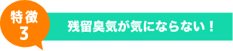 特徴3 - 残留臭気が気にならない！