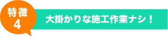 特徴4 - 大掛かりな施工作業ナシ！